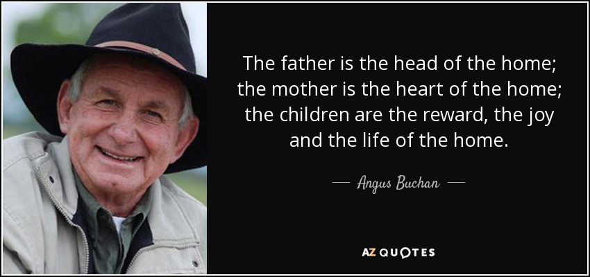 The father is the head of the home; the mother is the heart of the home; the children are the reward, the joy and the life of the home. - Angus Buchan