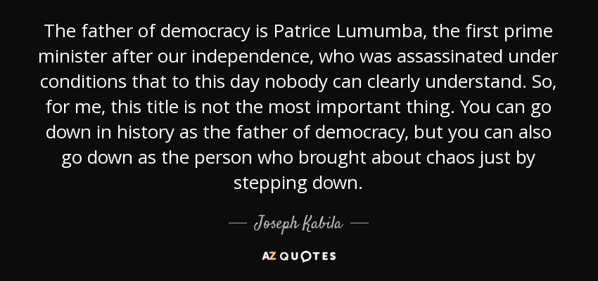 The father of democracy is Patrice Lumumba, the first prime minister after our independence, who was assassinated under conditions that to this day nobody can clearly understand. So, for me, this title is not the most important thing. You can go down in history as the father of democracy, but you can also go down as the person who brought about chaos just by stepping down. - Joseph Kabila