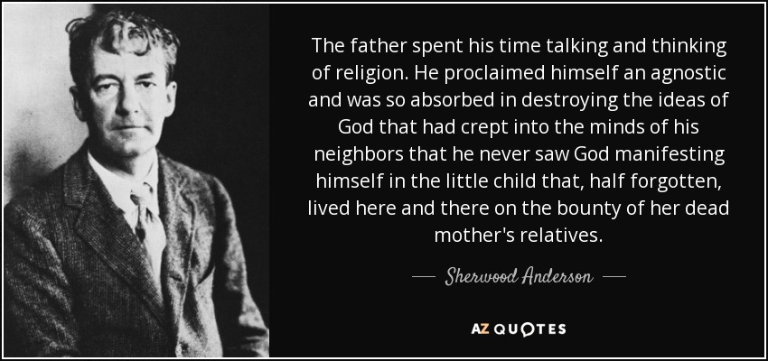 The father spent his time talking and thinking of religion. He proclaimed himself an agnostic and was so absorbed in destroying the ideas of God that had crept into the minds of his neighbors that he never saw God manifesting himself in the little child that, half forgotten, lived here and there on the bounty of her dead mother's relatives. - Sherwood Anderson