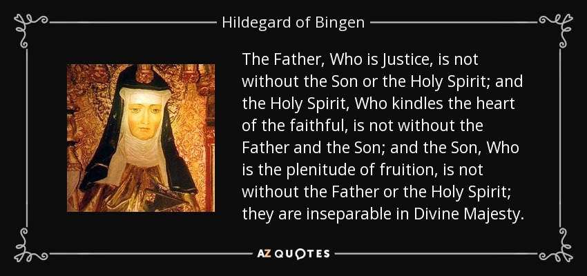The Father, Who is Justice, is not without the Son or the Holy Spirit; and the Holy Spirit, Who kindles the heart of the faithful, is not without the Father and the Son; and the Son, Who is the plenitude of fruition, is not without the Father or the Holy Spirit; they are inseparable in Divine Majesty. - Hildegard of Bingen
