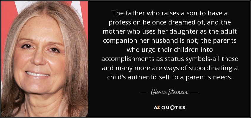 The father who raises a son to have a profession he once dreamed of, and the mother who uses her daughter as the adult companion her husband is not; the parents who urge their children into accomplishments as status symbols-all these and many more are ways of subordinating a child's authentic self to a parent s needs. - Gloria Steinem