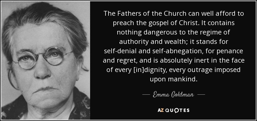 The Fathers of the Church can well afford to preach the gospel of Christ. It contains nothing dangerous to the regime of authority and wealth; it stands for self-denial and self-abnegation, for penance and regret, and is absolutely inert in the face of every [in]dignity, every outrage imposed upon mankind. - Emma Goldman