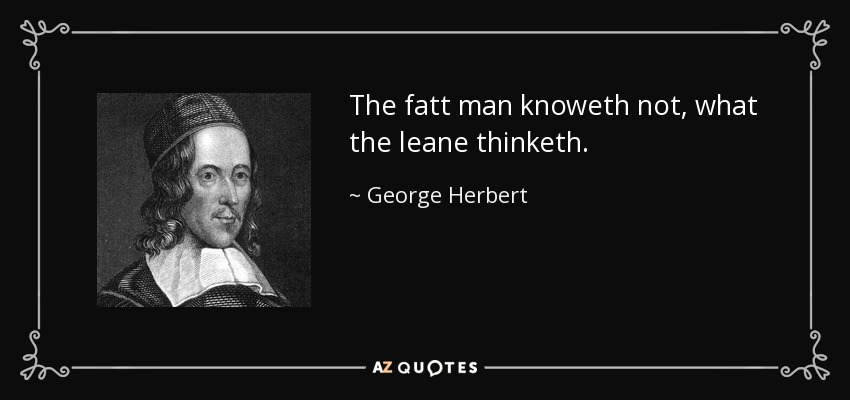 The fatt man knoweth not, what the leane thinketh. - George Herbert