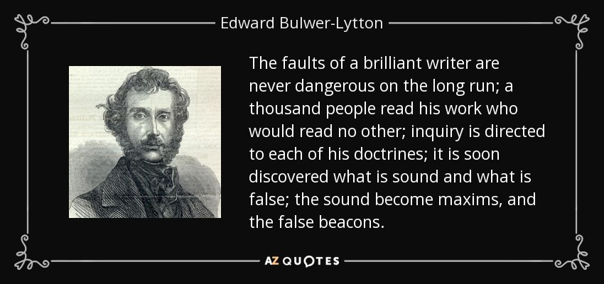 The faults of a brilliant writer are never dangerous on the long run; a thousand people read his work who would read no other; inquiry is directed to each of his doctrines; it is soon discovered what is sound and what is false; the sound become maxims, and the false beacons. - Edward Bulwer-Lytton, 1st Baron Lytton