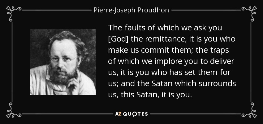 The faults of which we ask you [God] the remittance, it is you who make us commit them; the traps of which we implore you to deliver us, it is you who has set them for us; and the Satan which surrounds us, this Satan, it is you. - Pierre-Joseph Proudhon