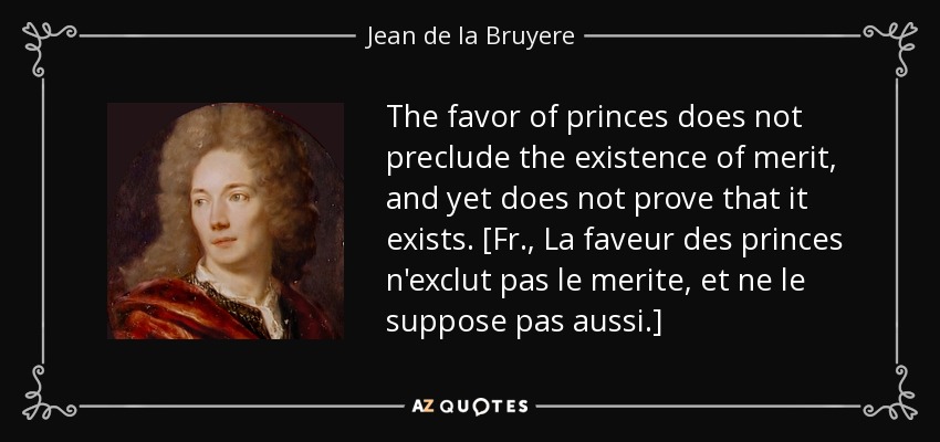 The favor of princes does not preclude the existence of merit, and yet does not prove that it exists. [Fr., La faveur des princes n'exclut pas le merite, et ne le suppose pas aussi.] - Jean de la Bruyere