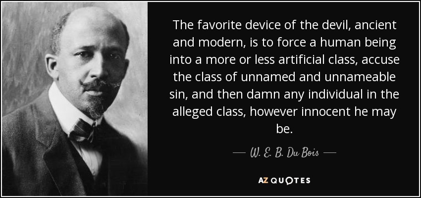The favorite device of the devil, ancient and modern, is to force a human being into a more or less artificial class, accuse the class of unnamed and unnameable sin, and then damn any individual in the alleged class, however innocent he may be. - W. E. B. Du Bois