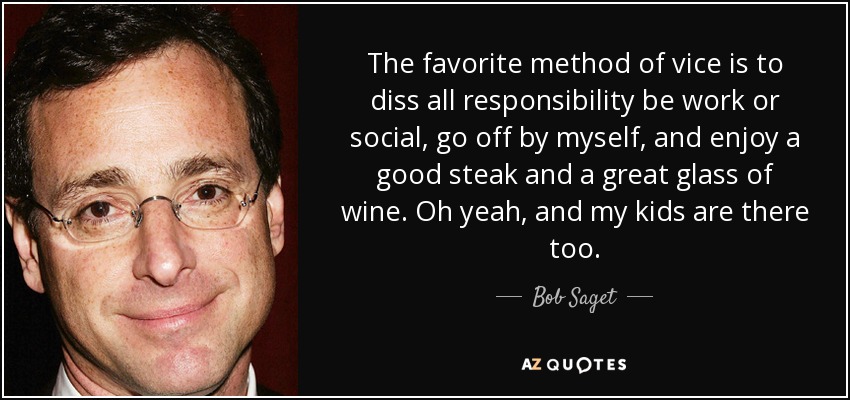 The favorite method of vice is to diss all responsibility be work or social, go off by myself, and enjoy a good steak and a great glass of wine. Oh yeah, and my kids are there too. - Bob Saget
