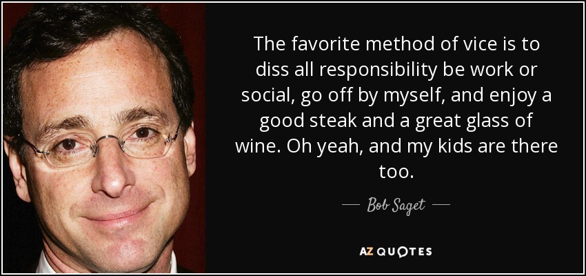 The favorite method of vice is to diss all responsibility be work or social, go off by myself, and enjoy a good steak and a great glass of wine. Oh yeah, and my kids are there too. - Bob Saget