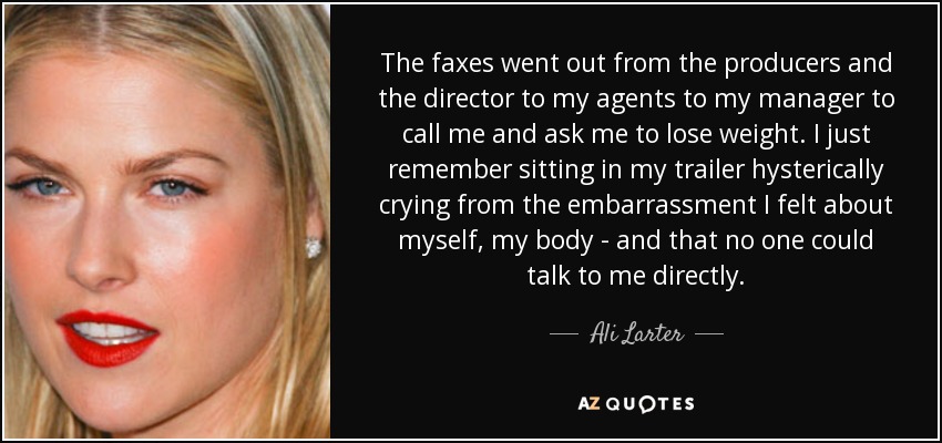 The faxes went out from the producers and the director to my agents to my manager to call me and ask me to lose weight. I just remember sitting in my trailer hysterically crying from the embarrassment I felt about myself, my body - and that no one could talk to me directly. - Ali Larter