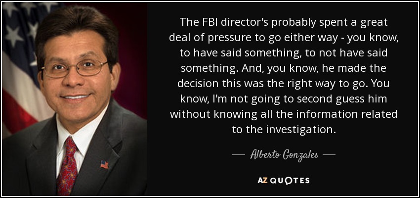 The FBI director's probably spent a great deal of pressure to go either way - you know, to have said something, to not have said something. And, you know, he made the decision this was the right way to go. You know, I'm not going to second guess him without knowing all the information related to the investigation. - Alberto Gonzales