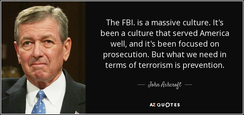 The FBI. is a massive culture. It's been a culture that served America well, and it's been focused on prosecution. But what we need in terms of terrorism is prevention. - John Ashcroft