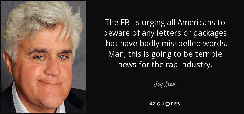 The FBI is urging all Americans to beware of any letters or packages that have badly misspelled words. Man, this is going to be terrible news for the rap industry. - Jay Leno