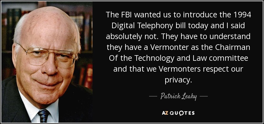The FBI wanted us to introduce the 1994 Digital Telephony bill today and I said absolutely not. They have to understand they have a Vermonter as the Chairman Of the Technology and Law committee and that we Vermonters respect our privacy. - Patrick Leahy