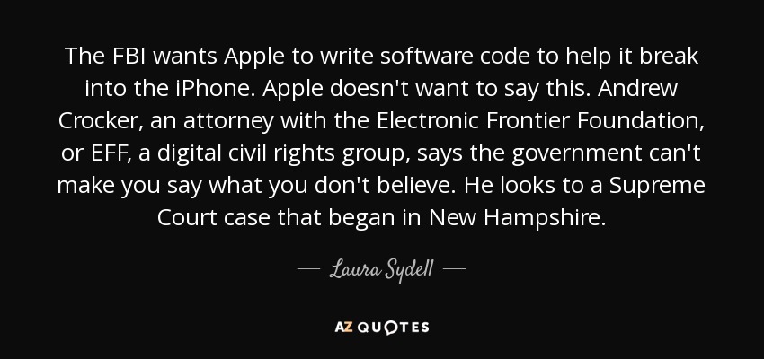 The FBI wants Apple to write software code to help it break into the iPhone. Apple doesn't want to say this. Andrew Crocker, an attorney with the Electronic Frontier Foundation, or EFF, a digital civil rights group, says the government can't make you say what you don't believe. He looks to a Supreme Court case that began in New Hampshire. - Laura Sydell