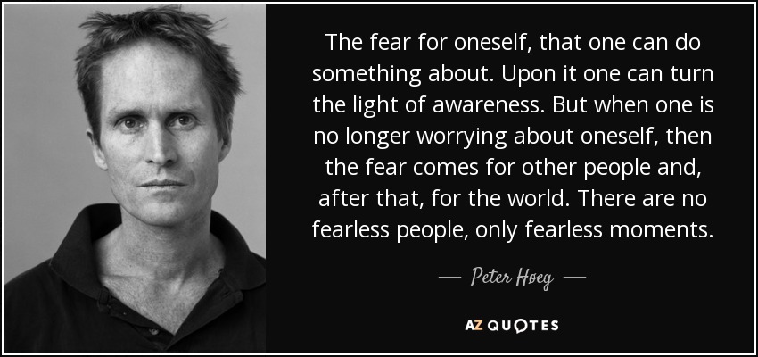 The fear for oneself, that one can do something about. Upon it one can turn the light of awareness. But when one is no longer worrying about oneself, then the fear comes for other people and, after that, for the world. There are no fearless people, only fearless moments. - Peter Høeg