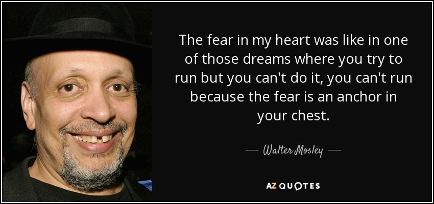The fear in my heart was like in one of those dreams where you try to run but you can't do it, you can't run because the fear is an anchor in your chest. - Walter Mosley