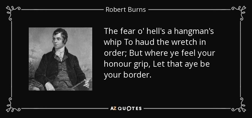 The fear o' hell's a hangman's whip To haud the wretch in order; But where ye feel your honour grip, Let that aye be your border. - Robert Burns