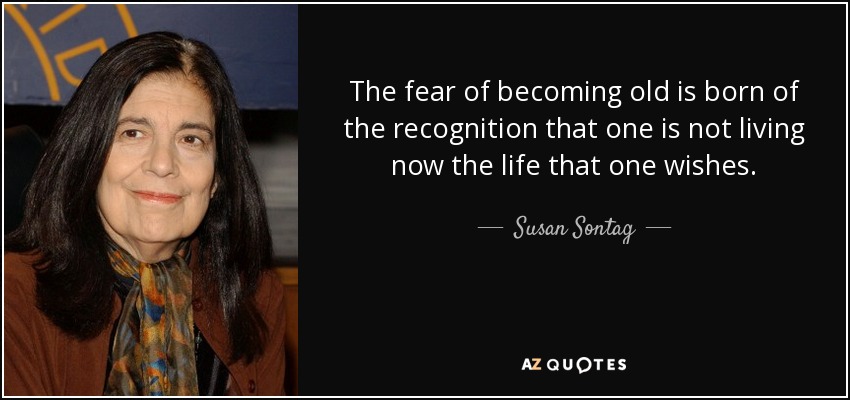 The fear of becoming old is born of the recognition that one is not living now the life that one wishes. - Susan Sontag