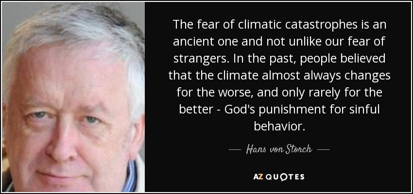 The fear of climatic catastrophes is an ancient one and not unlike our fear of strangers. In the past, people believed that the climate almost always changes for the worse, and only rarely for the better - God's punishment for sinful behavior. - Hans von Storch