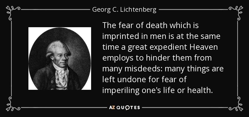 The fear of death which is imprinted in men is at the same time a great expedient Heaven employs to hinder them from many misdeeds: many things are left undone for fear of imperiling one's life or health. - Georg C. Lichtenberg