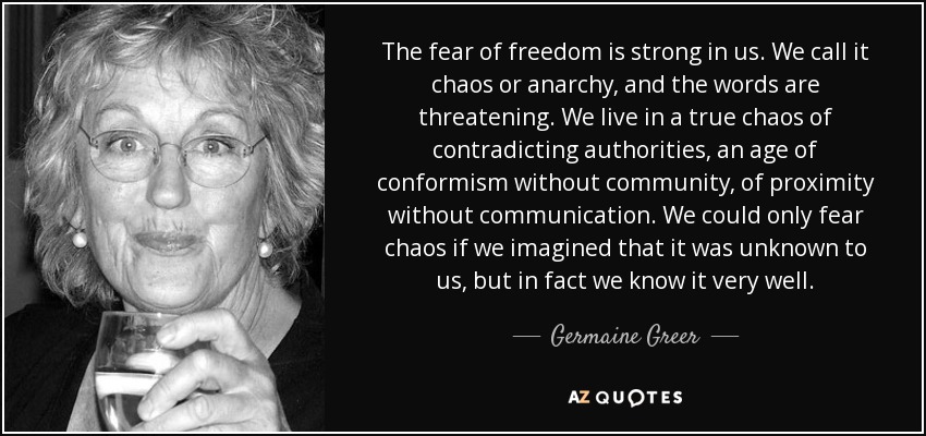 The fear of freedom is strong in us. We call it chaos or anarchy, and the words are threatening. We live in a true chaos of contradicting authorities, an age of conformism without community, of proximity without communication. We could only fear chaos if we imagined that it was unknown to us, but in fact we know it very well. - Germaine Greer