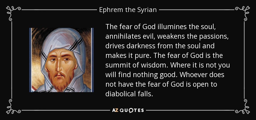 The fear of God illumines the soul, annihilates evil, weakens the passions, drives darkness from the soul and makes it pure. The fear of God is the summit of wisdom. Where it is not you will find nothing good. Whoever does not have the fear of God is open to diabolical falls. - Ephrem the Syrian