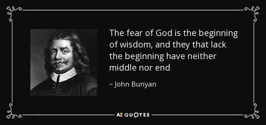 The fear of God is the beginning of wisdom, and they that lack the beginning have neither middle nor end - John Bunyan