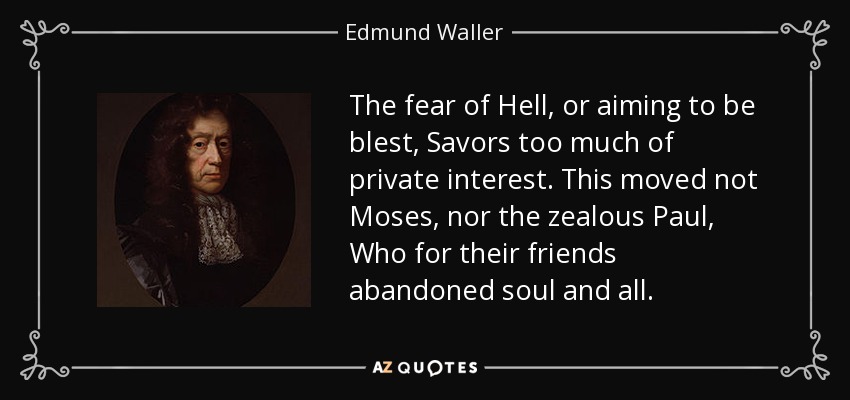 The fear of Hell, or aiming to be blest, Savors too much of private interest. This moved not Moses, nor the zealous Paul, Who for their friends abandoned soul and all. - Edmund Waller