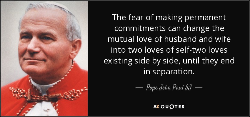 The fear of making permanent commitments can change the mutual love of husband and wife into two loves of self-two loves existing side by side, until they end in separation. - Pope John Paul II