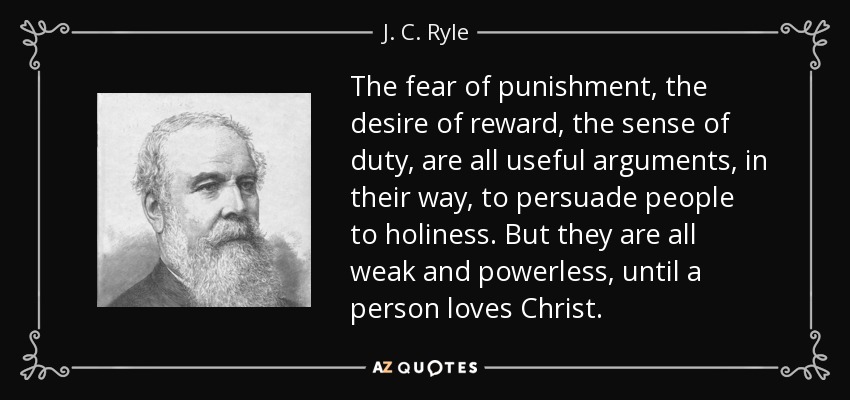 The fear of punishment, the desire of reward, the sense of duty, are all useful arguments, in their way, to persuade people to holiness. But they are all weak and powerless, until a person loves Christ. - J. C. Ryle