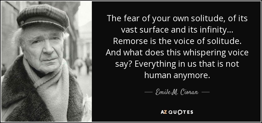 The fear of your own solitude, of its vast surface and its infinity… Remorse is the voice of solitude. And what does this whispering voice say? Everything in us that is not human anymore. - Emile M. Cioran