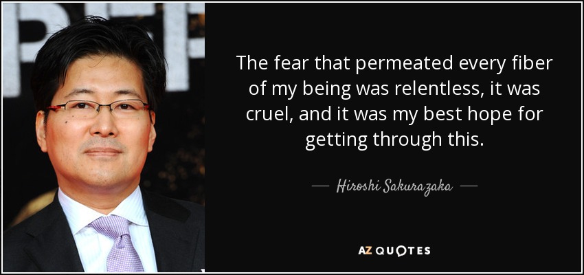 The fear that permeated every fiber of my being was relentless, it was cruel, and it was my best hope for getting through this. - Hiroshi Sakurazaka