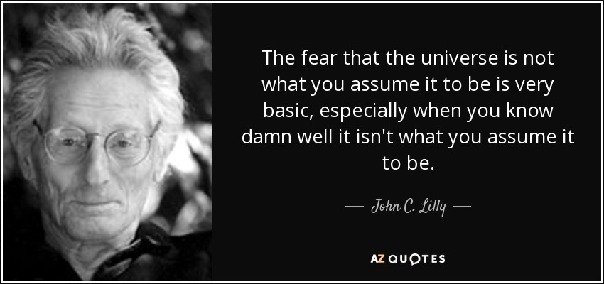 The fear that the universe is not what you assume it to be is very basic, especially when you know damn well it isn't what you assume it to be. - John C. Lilly
