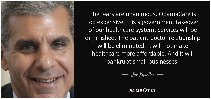 The fears are unanimous. ObamaCare is too expensive. It is a government takeover of our healthcare system. Services will be diminished. The patient-doctor relationship will be eliminated. It will not make healthcare more affordable. And it will bankrupt small businesses. - Joe Kyrillos