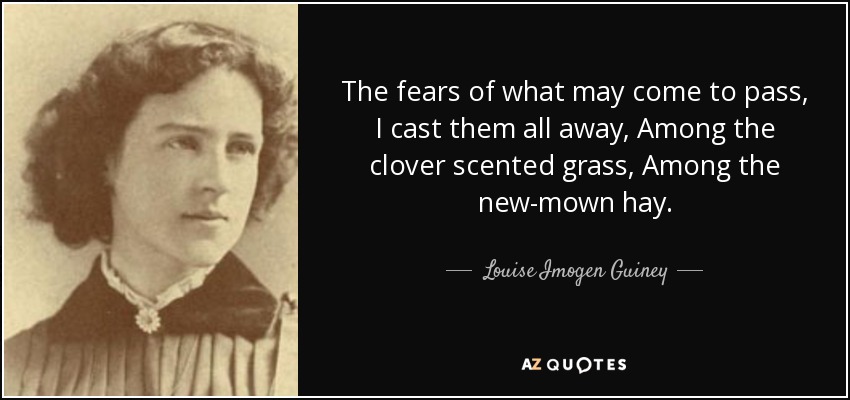 The fears of what may come to pass, I cast them all away, Among the clover scented grass, Among the new-mown hay. - Louise Imogen Guiney