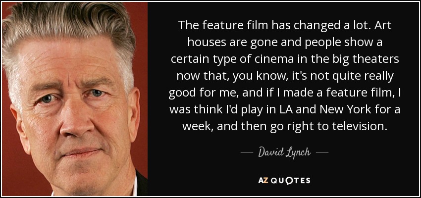 The feature film has changed a lot. Art houses are gone and people show a certain type of cinema in the big theaters now that, you know, it's not quite really good for me, and if I made a feature film, I was think I'd play in LA and New York for a week, and then go right to television. - David Lynch