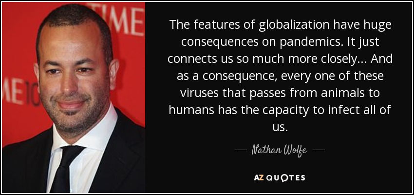The features of globalization have huge consequences on pandemics. It just connects us so much more closely... And as a consequence, every one of these viruses that passes from animals to humans has the capacity to infect all of us. - Nathan Wolfe