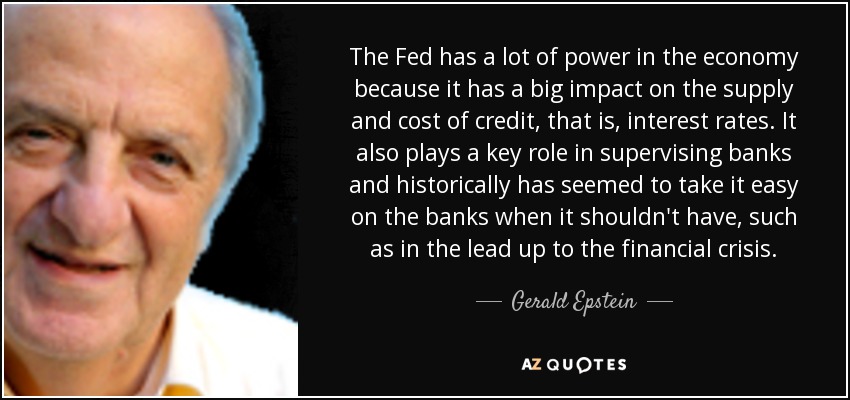 The Fed has a lot of power in the economy because it has a big impact on the supply and cost of credit, that is, interest rates. It also plays a key role in supervising banks and historically has seemed to take it easy on the banks when it shouldn't have, such as in the lead up to the financial crisis. - Gerald Epstein
