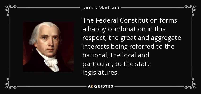 The Federal Constitution forms a happy combination in this respect; the great and aggregate interests being referred to the national, the local and particular, to the state legislatures. - James Madison