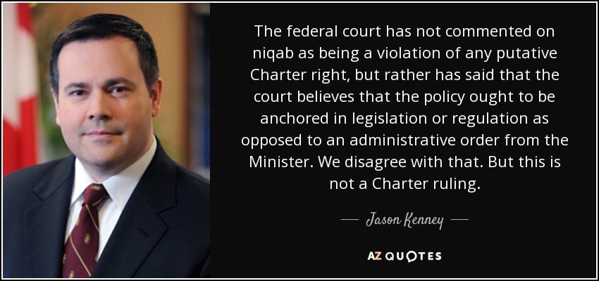 The federal court has not commented on niqab as being a violation of any putative Charter right, but rather has said that the court believes that the policy ought to be anchored in legislation or regulation as opposed to an administrative order from the Minister. We disagree with that. But this is not a Charter ruling. - Jason Kenney