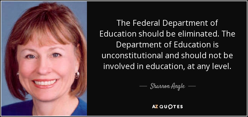 The Federal Department of Education should be eliminated. The Department of Education is unconstitutional and should not be involved in education, at any level. - Sharron Angle