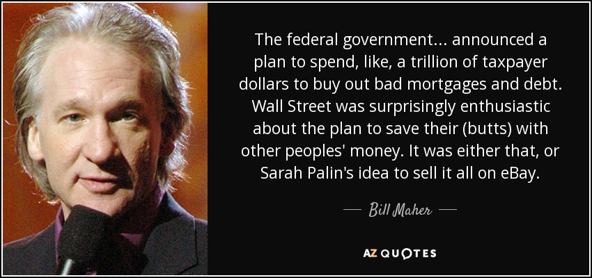The federal government... announced a plan to spend, like, a trillion of taxpayer dollars to buy out bad mortgages and debt. Wall Street was surprisingly enthusiastic about the plan to save their (butts) with other peoples' money. It was either that, or Sarah Palin's idea to sell it all on eBay. - Bill Maher