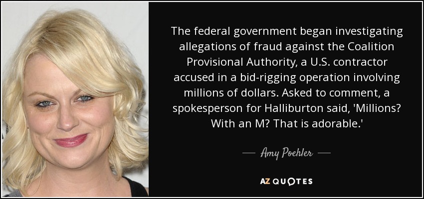 The federal government began investigating allegations of fraud against the Coalition Provisional Authority, a U.S. contractor accused in a bid-rigging operation involving millions of dollars. Asked to comment, a spokesperson for Halliburton said, 'Millions? With an M? That is adorable.' - Amy Poehler