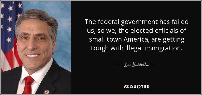 The federal government has failed us, so we, the elected officials of small-town America, are getting tough with illegal immigration. - Lou Barletta