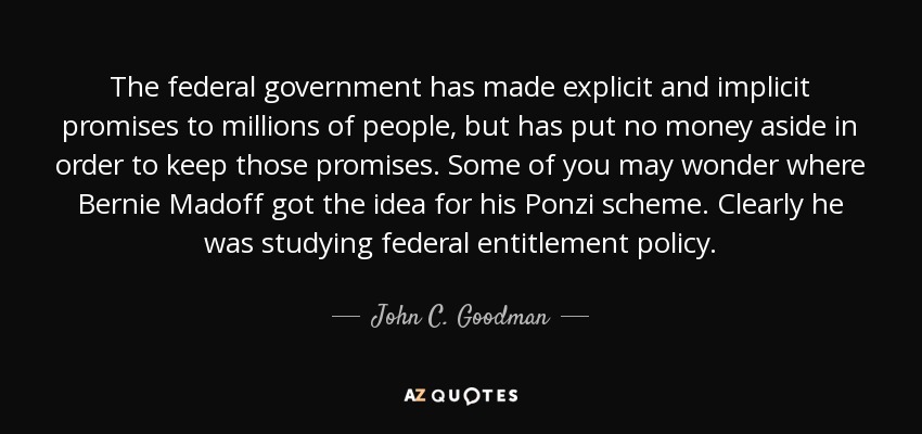 The federal government has made explicit and implicit promises to millions of people, but has put no money aside in order to keep those promises. Some of you may wonder where Bernie Madoff got the idea for his Ponzi scheme. Clearly he was studying federal entitlement policy. - John C. Goodman