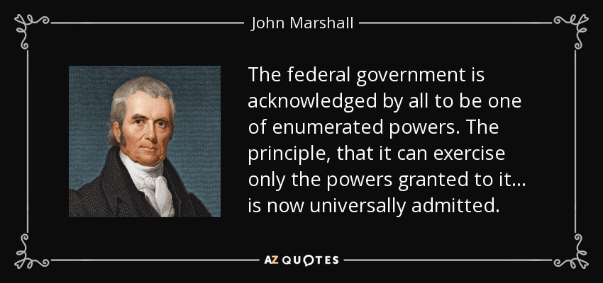 The federal government is acknowledged by all to be one of enumerated powers. The principle, that it can exercise only the powers granted to it . . . is now universally admitted. - John Marshall
