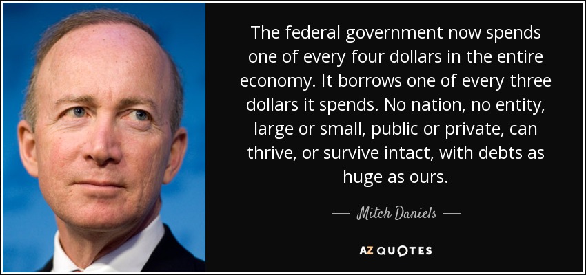 The federal government now spends one of every four dollars in the entire economy. It borrows one of every three dollars it spends. No nation, no entity, large or small, public or private, can thrive, or survive intact, with debts as huge as ours. - Mitch Daniels