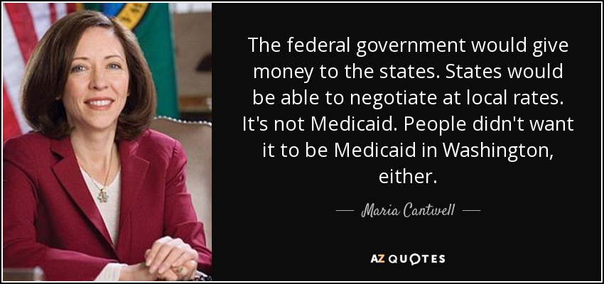 The federal government would give money to the states. States would be able to negotiate at local rates. It's not Medicaid. People didn't want it to be Medicaid in Washington, either. - Maria Cantwell
