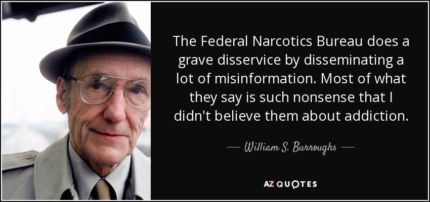 The Federal Narcotics Bureau does a grave disservice by disseminating a lot of misinformation. Most of what they say is such nonsense that I didn't believe them about addiction. - William S. Burroughs